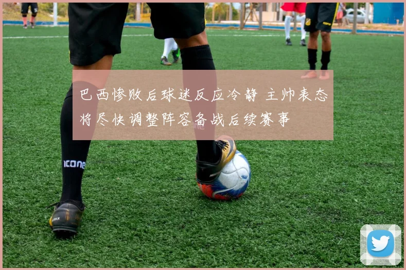 巴西惨败后球迷反应冷静 主帅表态将尽快调整阵容备战后续赛事