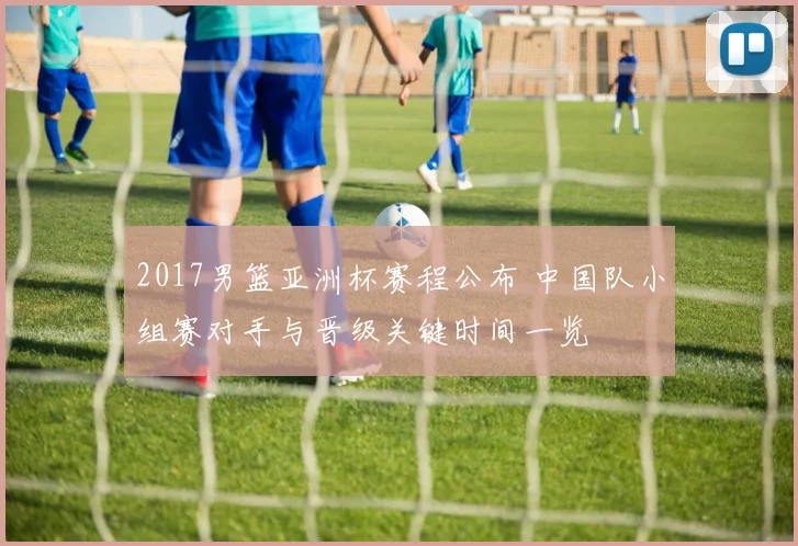 2017男篮亚洲杯赛程公布 中国队小组赛对手与晋级关键时间一览