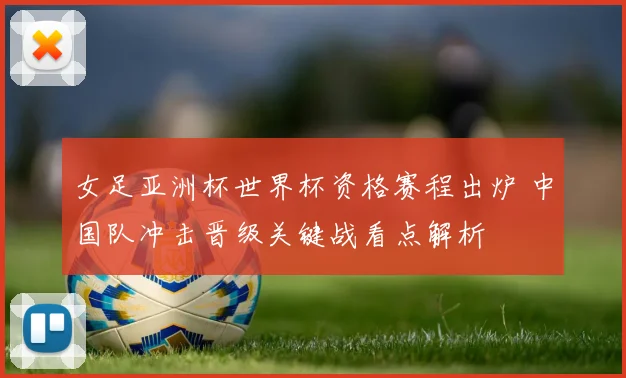 女足亚洲杯世界杯资格赛程出炉 中国队冲击晋级关键战看点解析