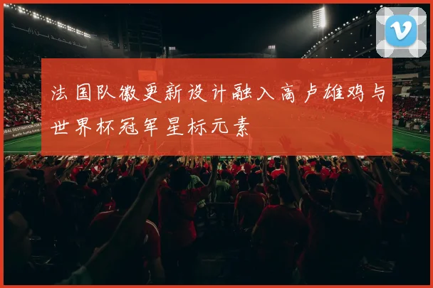 法国队徽更新设计融入高卢雄鸡与世界杯冠军星标元素