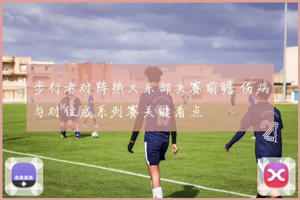 步行者对阵热火东部决赛前瞻 伤病与对位成系列赛关键看点