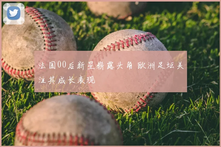 法国00后新星崭露头角 欧洲足坛关注其成长表现