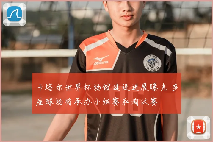 卡塔尔世界杯场馆建设进展曝光 多座球场将承办小组赛和淘汰赛