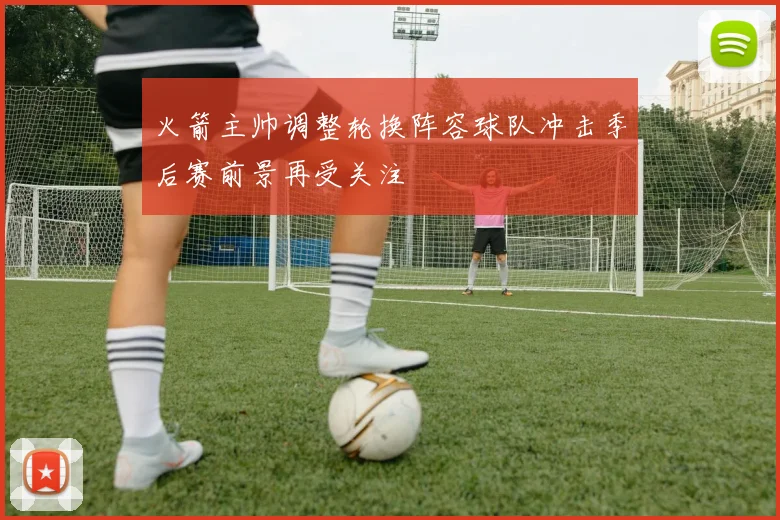 火箭主帅调整轮换阵容球队冲击季后赛前景再受关注