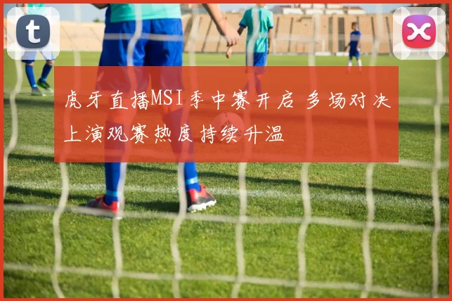 虎牙直播MSI季中赛开启 多场对决上演观赛热度持续升温