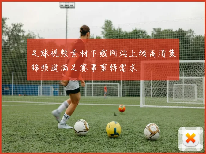 足球视频素材下载网站上线高清集锦频道满足赛事剪辑需求