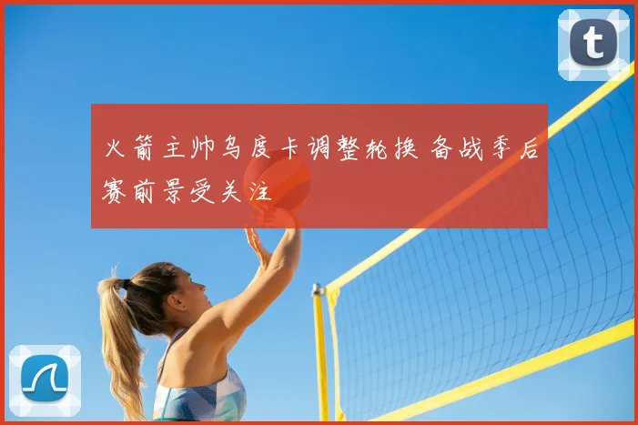 火箭主帅乌度卡调整轮换 备战季后赛前景受关注