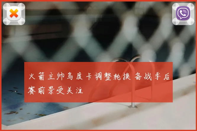 火箭主帅乌度卡调整轮换 备战季后赛前景受关注