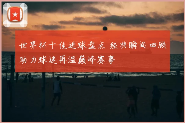 世界杯十佳进球盘点 经典瞬间回顾助力球迷再温巅峰赛事