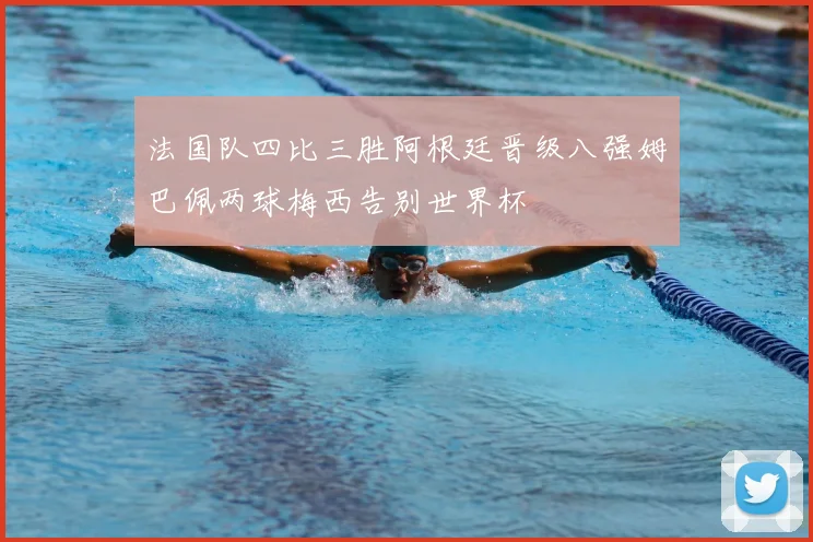 法国队四比三胜阿根廷晋级八强姆巴佩两球梅西告别世界杯