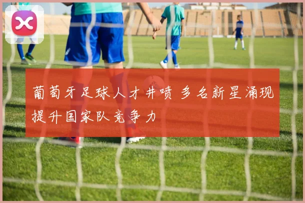 葡萄牙足球人才井喷 多名新星涌现提升国家队竞争力