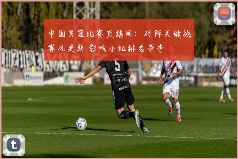 中国男篮比赛直播间:对阵关键战赛况更新 影响小组排名争夺