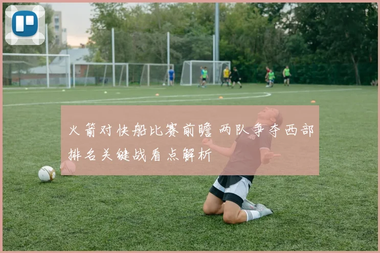 火箭对快船比赛前瞻 两队争夺西部排名关键战看点解析