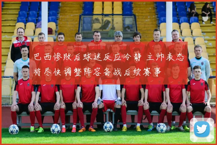 巴西惨败后球迷反应冷静 主帅表态将尽快调整阵容备战后续赛事