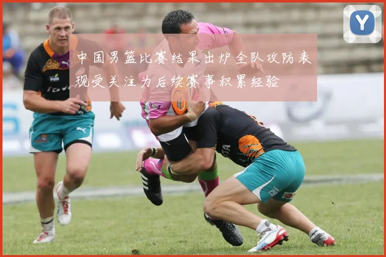 中国男篮比赛结果出炉全队攻防表现受关注为后续赛事积累经验