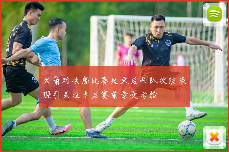 火箭对快船比赛结束后两队攻防表现引关注季后赛前景受考验