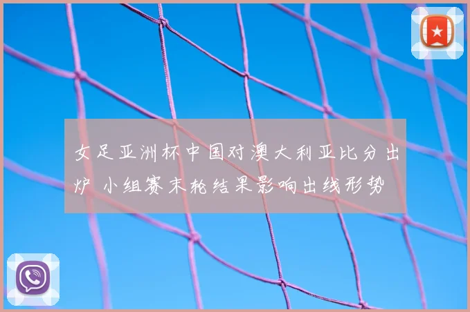 女足亚洲杯中国对澳大利亚比分出炉 小组赛末轮结果影响出线形势