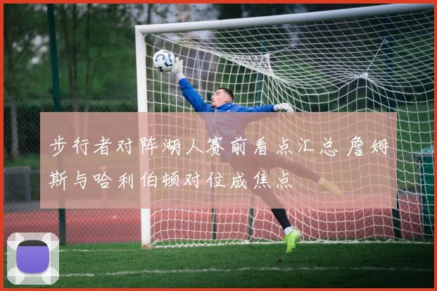 步行者对阵湖人赛前看点汇总 詹姆斯与哈利伯顿对位成焦点