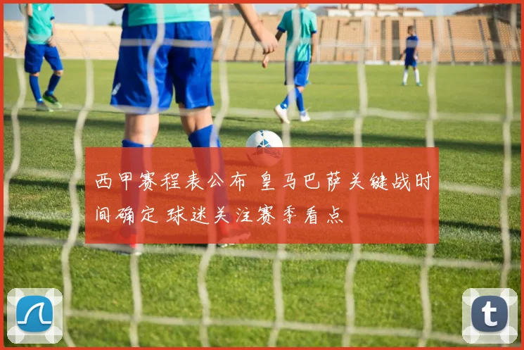 西甲赛程表公布 皇马巴萨关键战时间确定 球迷关注赛季看点