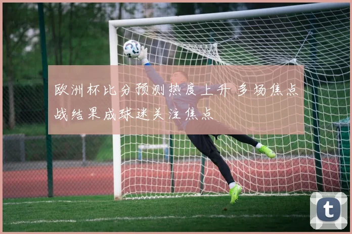 欧洲杯比分预测热度上升 多场焦点战结果成球迷关注焦点
