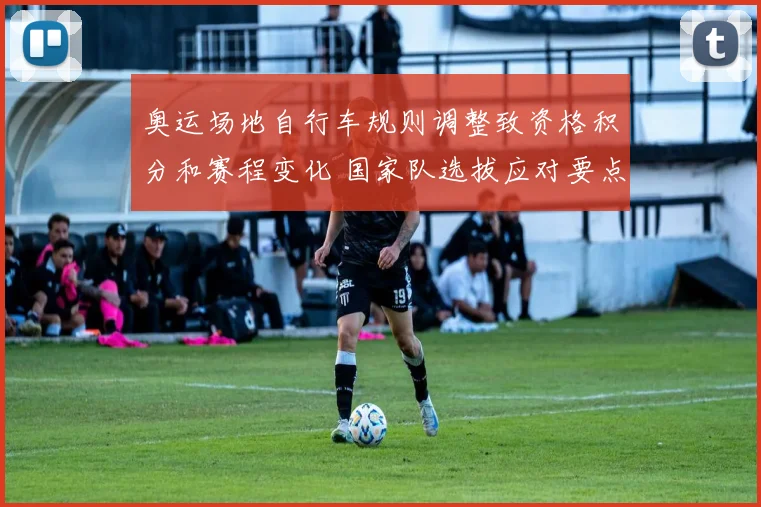 奥运场地自行车规则调整致资格积分和赛程变化 国家队选拔应对要点