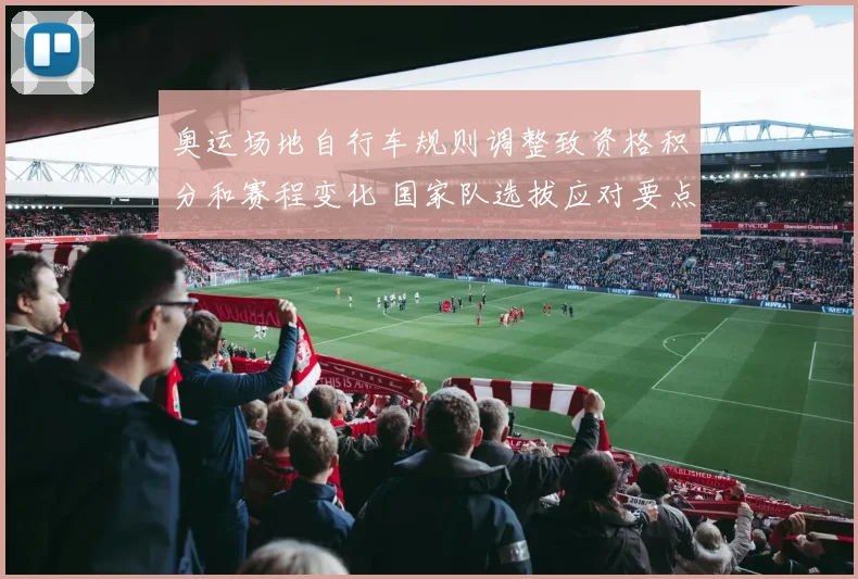 奥运场地自行车规则调整致资格积分和赛程变化 国家队选拔应对要点