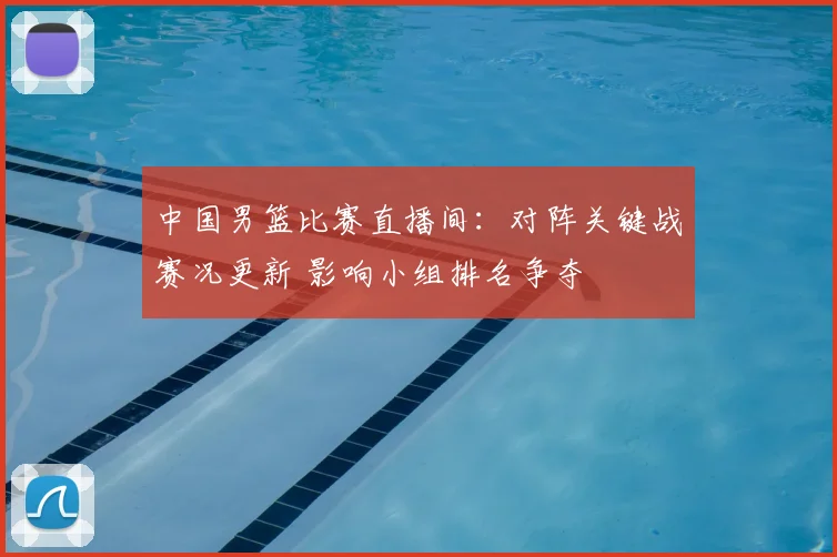 中国男篮比赛直播间:对阵关键战赛况更新 影响小组排名争夺