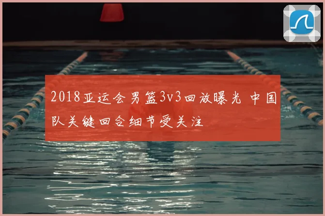 2018亚运会男篮3v3回放曝光 中国队关键回合细节受关注