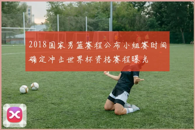 2018国家男篮赛程公布小组赛时间确定冲击世界杯资格赛程曝光