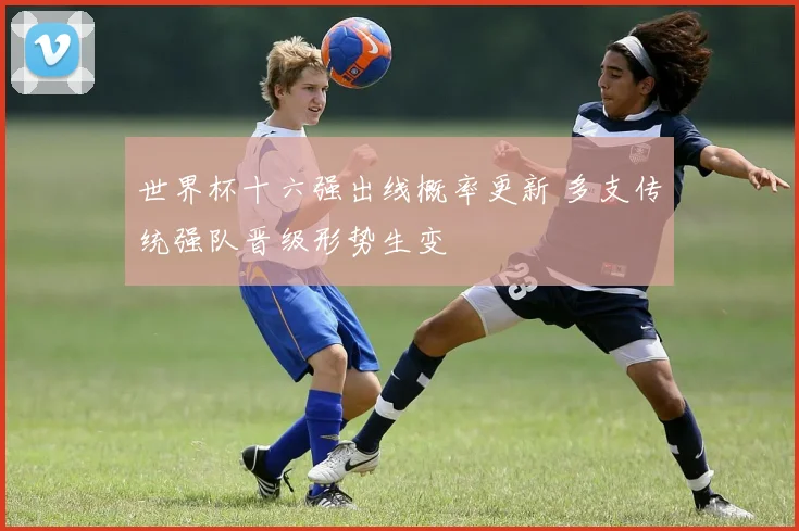 世界杯十六强出线概率更新 多支传统强队晋级形势生变