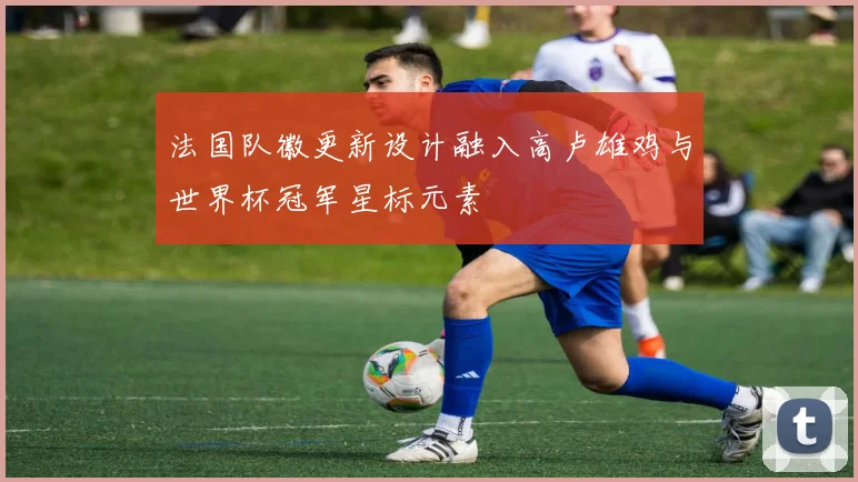 法国队徽更新设计融入高卢雄鸡与世界杯冠军星标元素