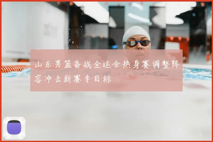 山东男篮备战全运会热身赛调整阵容冲击新赛季目标