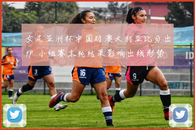 女足亚洲杯中国对澳大利亚比分出炉 小组赛末轮结果影响出线形势