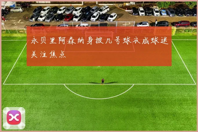 永贝里阿森纳身披几号球衣成球迷关注焦点