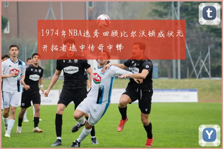 1974年NBA选秀回顾比尔沃顿成状元开拓者选中传奇中锋
