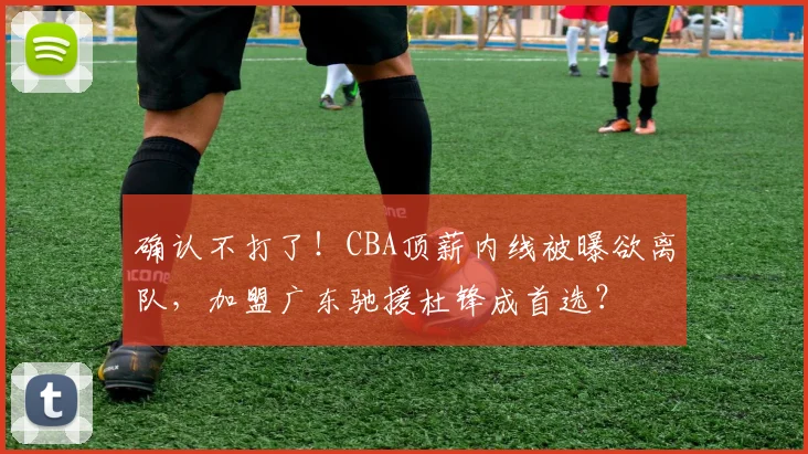 确认不打了!CBA顶薪内线被曝欲离队,加盟广东驰援杜锋成首选?