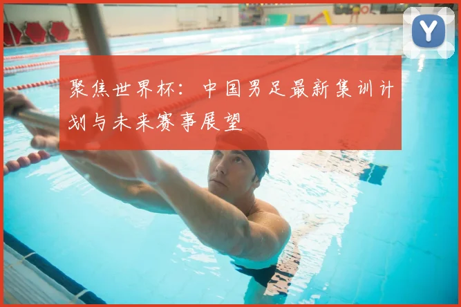 聚焦世界杯:中国男足最新集训计划与未来赛事展望