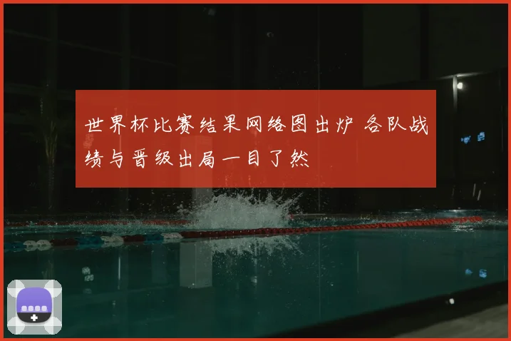 世界杯比赛结果网络图出炉 各队战绩与晋级出局一目了然