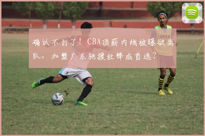 确认不打了!CBA顶薪内线被曝欲离队,加盟广东驰援杜锋成首选?