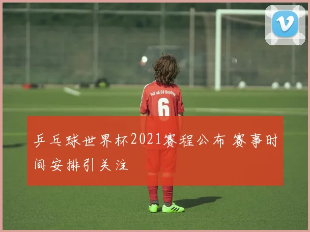 乒乓球世界杯2021赛程公布 赛事时间安排引关注