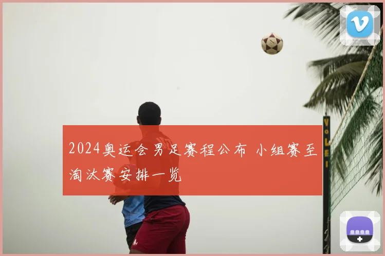 2024奥运会男足赛程公布 小组赛至淘汰赛安排一览