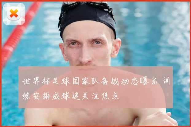世界杯足球国家队备战动态曝光 训练安排成球迷关注焦点