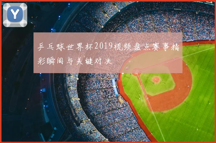 乒乓球世界杯2019视频盘点赛事精彩瞬间与关键对决