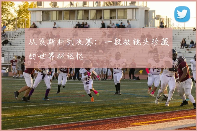 从莫斯科到决赛:一段被镜头珍藏的世界杯记忆