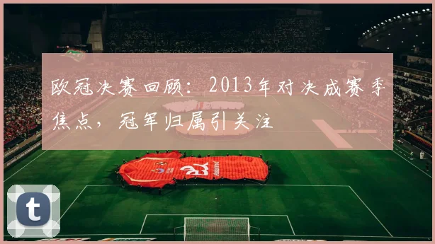 欧冠决赛回顾:2013年对决成赛季焦点,冠军归属引关注