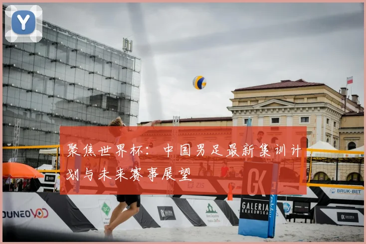 聚焦世界杯:中国男足最新集训计划与未来赛事展望