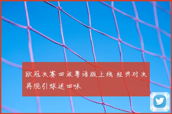 欧冠决赛回放粤语版上线 经典对决再现引球迷回味
