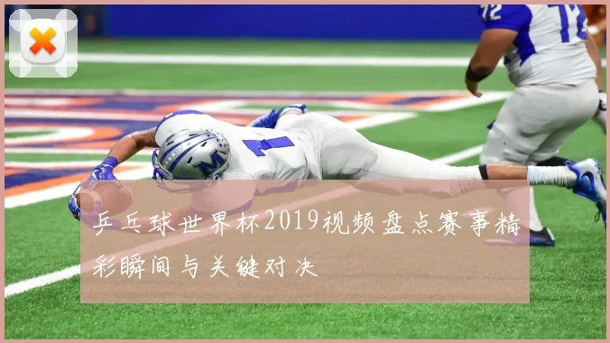 乒乓球世界杯2019视频盘点赛事精彩瞬间与关键对决