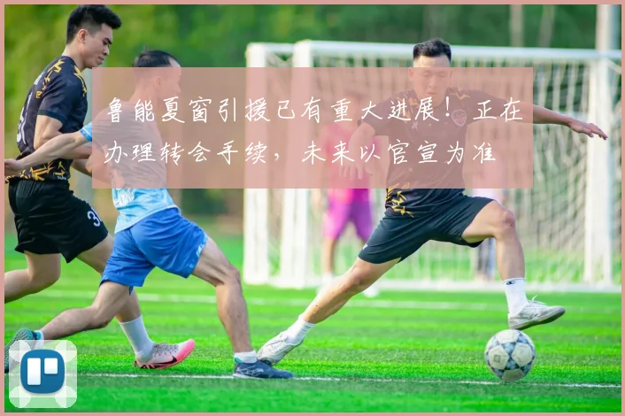 鲁能夏窗引援已有重大进展!正在办理转会手续,未来以官宣为准
