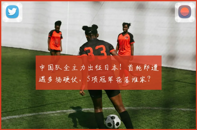 中国队全主力出征日本！首轮即遭遇多场硬仗，5项冠军花落谁家？
